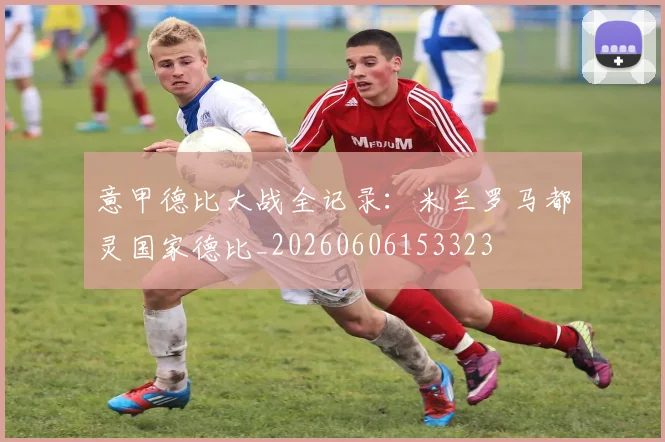 意甲德比大战全记录：米兰罗马都灵国家德比_20260606153323