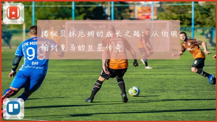 揭秘贝林厄姆的成长之路：从伯明翰到皇马的巨星传奇