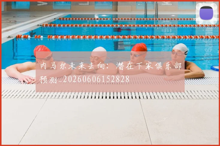 内马尔未来去向：潜在下家俱乐部预测_20260606152828