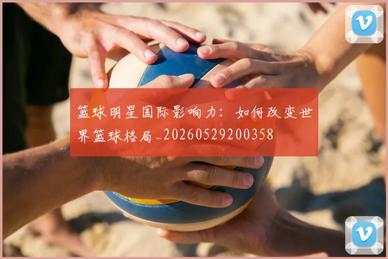 篮球明星国际影响力：如何改变世界篮球格局_20260529200358