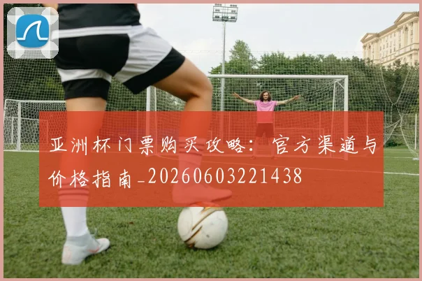 亚洲杯门票购买攻略：官方渠道与价格指南_20260603221438