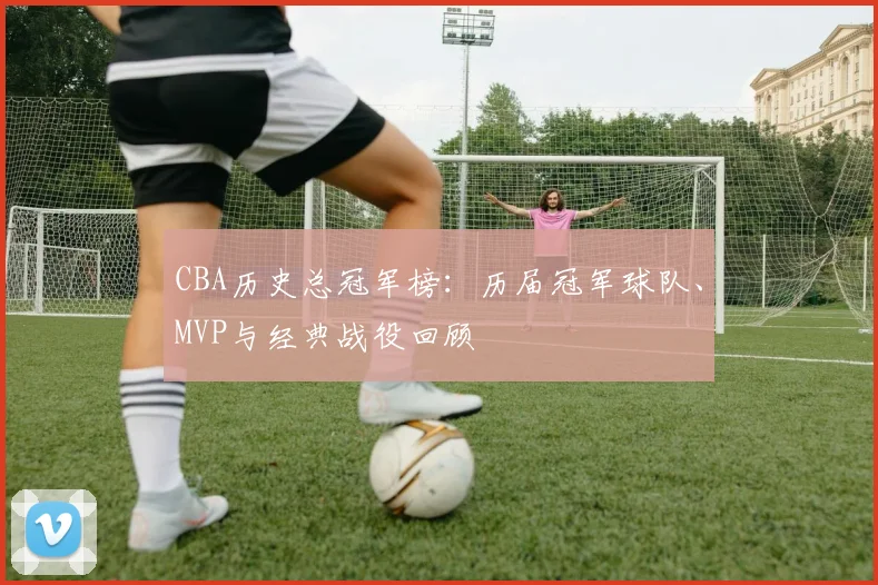 CBA历史总冠军榜：历届冠军球队、MVP与经典战役回顾