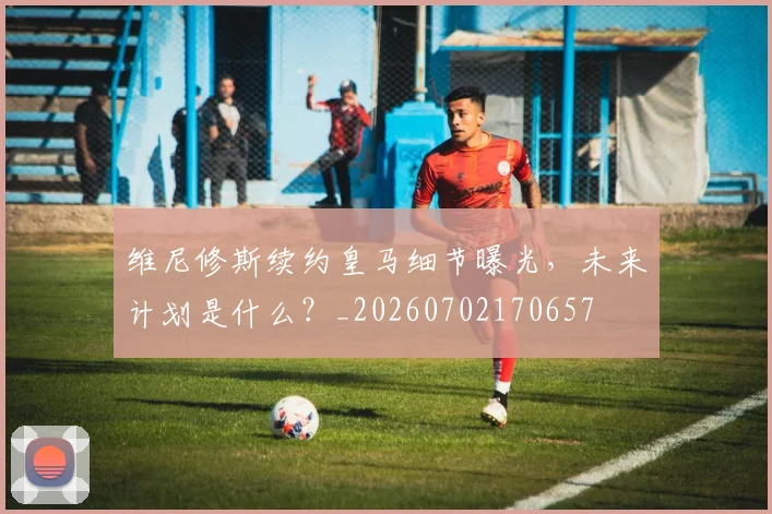 维尼修斯续约皇马细节曝光，未来计划是什么？_20260702170657