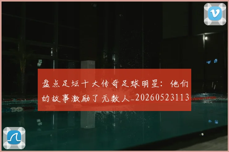 盘点足坛十大传奇足球明星：他们的故事激励了无数人_20260523113555