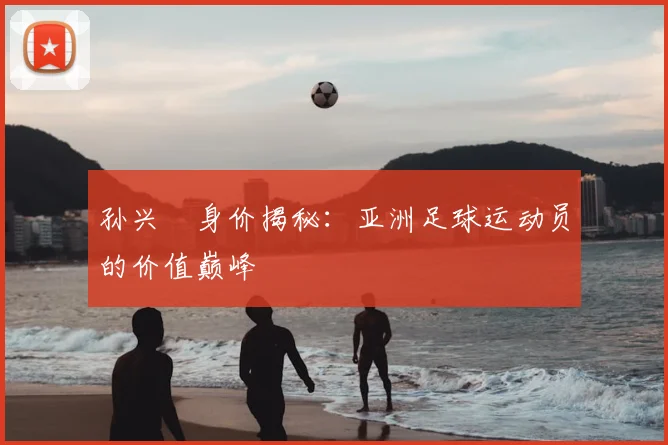 孙兴慜身价揭秘：亚洲足球运动员的价值巅峰