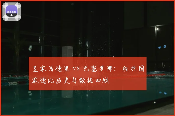 皇家马德里 vs 巴塞罗那：经典国家德比历史与数据回顾