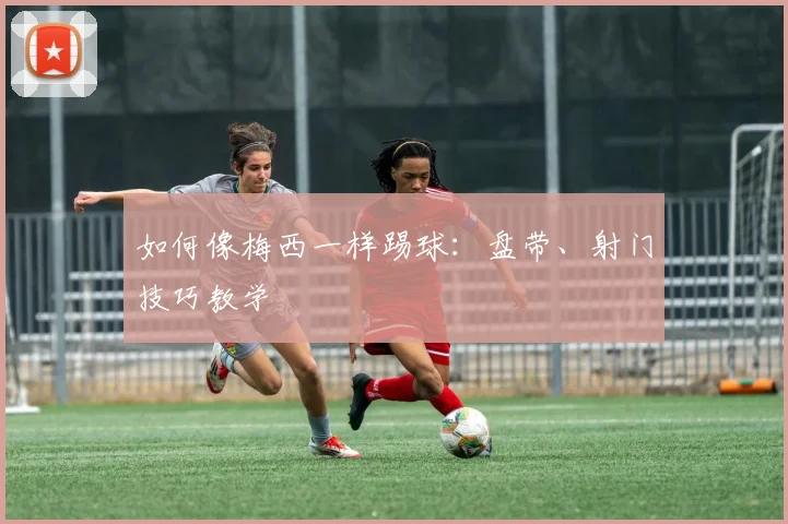如何像梅西一样踢球：盘带、射门技巧教学