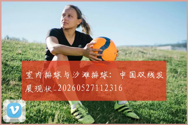室内排球与沙滩排球：中国双线发展现状_20260527112316