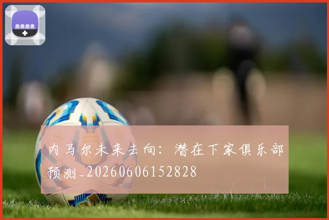 内马尔未来去向：潜在下家俱乐部预测_20260606152828