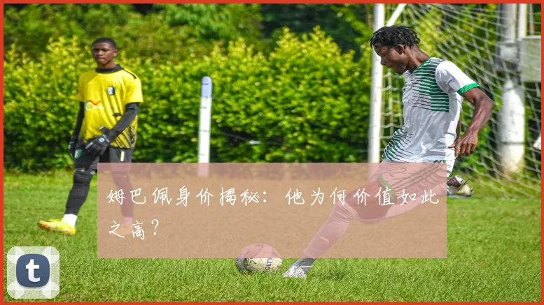 姆巴佩身价揭秘：他为何价值如此之高？