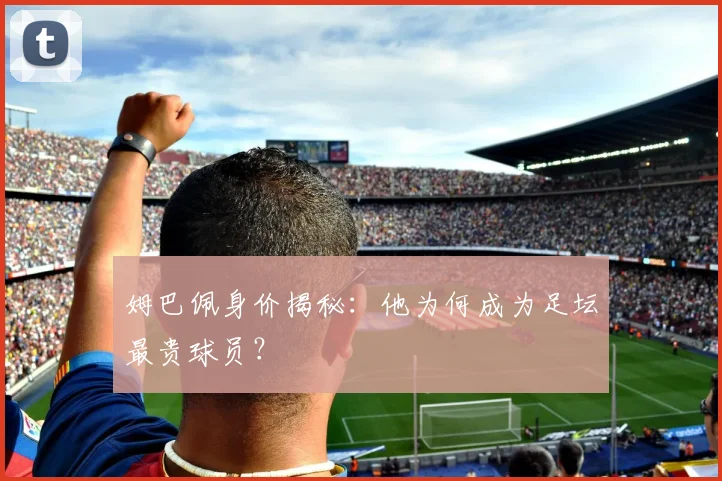 姆巴佩身价揭秘：他为何成为足坛最贵球员？