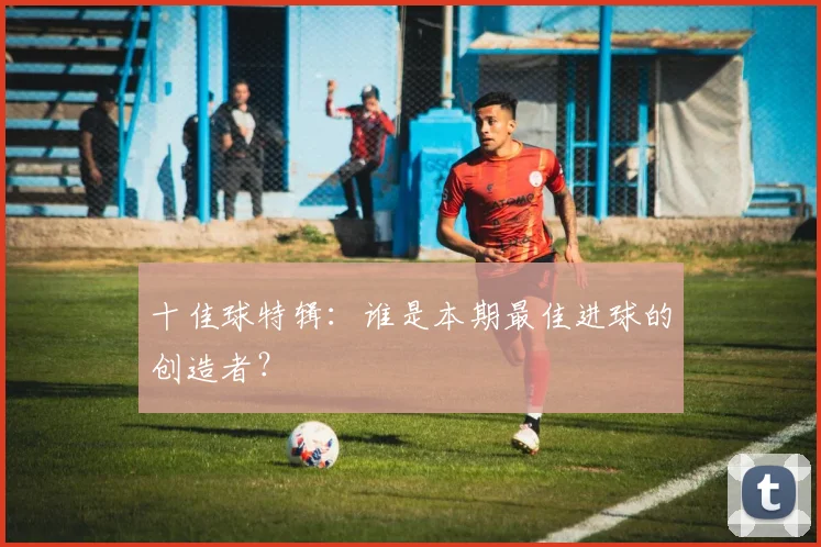 十佳球特辑：谁是本期最佳进球的创造者？