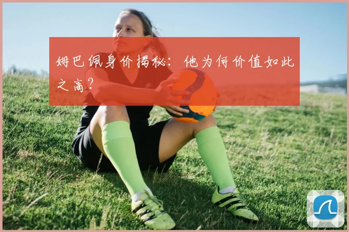 姆巴佩身价揭秘：他为何价值如此之高？
