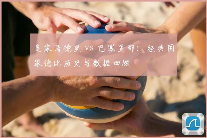 皇家马德里 vs 巴塞罗那：经典国家德比历史与数据回顾
